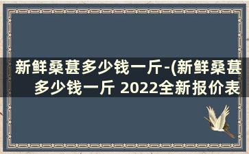 新鲜桑葚多少钱一斤-(新鲜桑葚多少钱一斤 2022全新报价表)